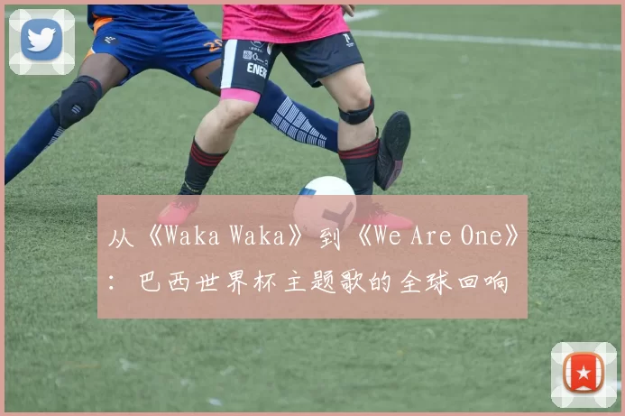 从《Waka Waka》到《We Are One》：巴西世界杯主题歌的全球回响