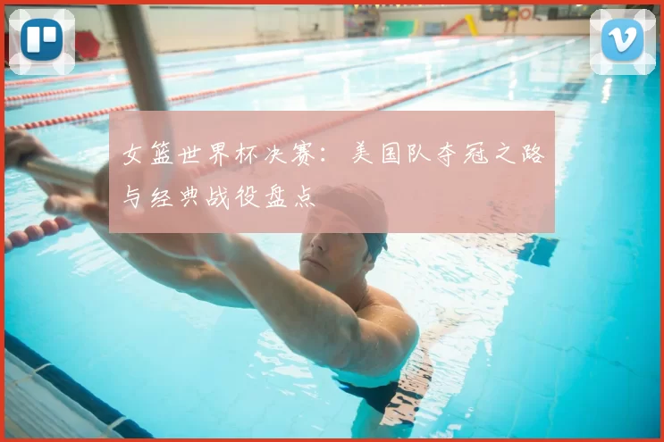 女篮世界杯决赛：美国队夺冠之路与经典战役盘点