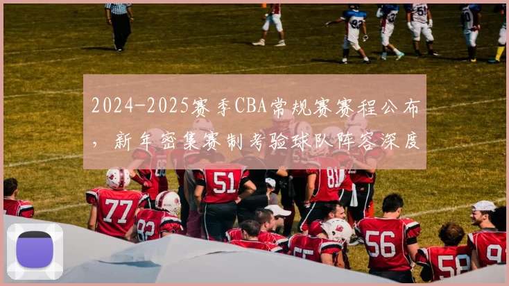 2024-2025赛季CBA常规赛赛程公布，新年密集赛制考验球队阵容深度