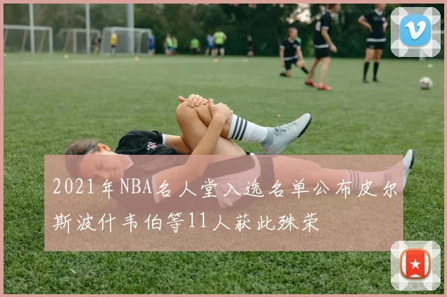 2021年NBA名人堂入选名单公布皮尔斯波什韦伯等11人获此殊荣