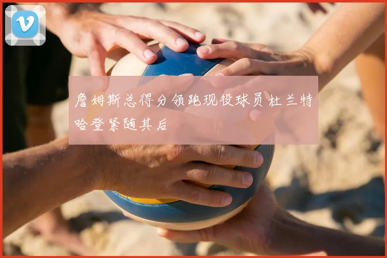 詹姆斯总得分领跑现役球员杜兰特哈登紧随其后