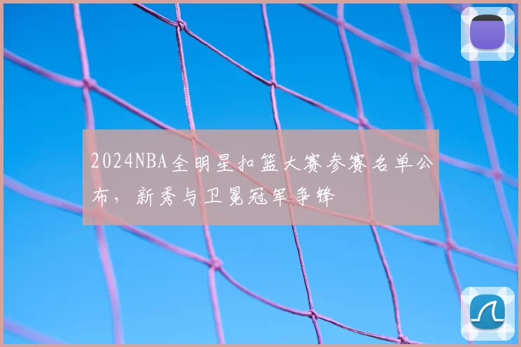 2024NBA全明星扣篮大赛参赛名单公布,新秀与卫冕冠军争锋