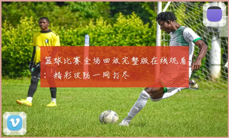 篮球比赛全场回放完整版在线观看：精彩攻防一网打尽
