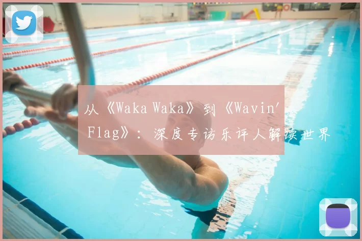 从《Waka Waka》到《Wavin' Flag》：深度专访乐评人解读世界杯金曲