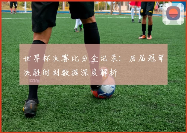 世界杯决赛比分全记录:历届冠军决胜时刻数据深度解析