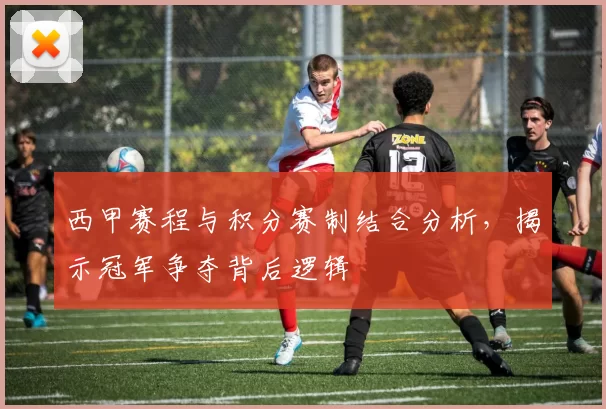 西甲赛程与积分赛制结合分析，揭示冠军争夺背后逻辑