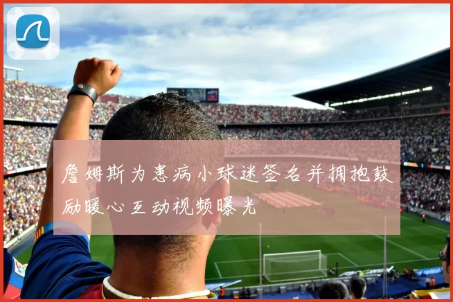 詹姆斯为患病小球迷签名并拥抱鼓励暖心互动视频曝光