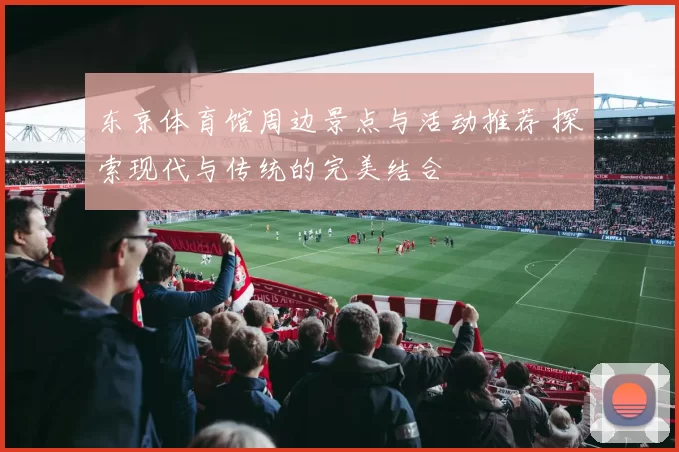 东京体育馆周边景点与活动推荐 探索现代与传统的完美结合