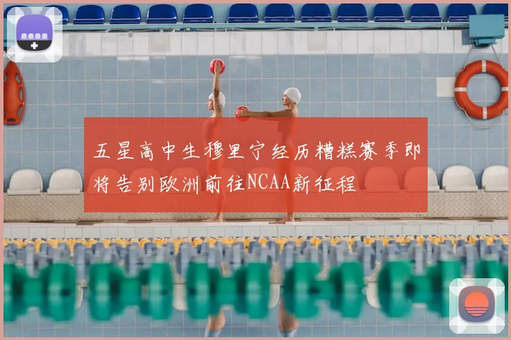 五星高中生穆里宁经历糟糕赛季即将告别欧洲前往NCAA新征程