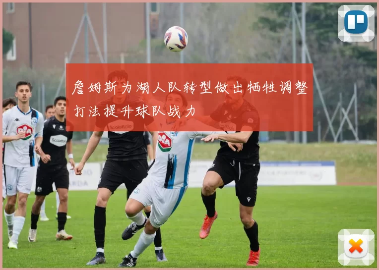 詹姆斯为湖人队转型做出牺牲调整打法提升球队战力