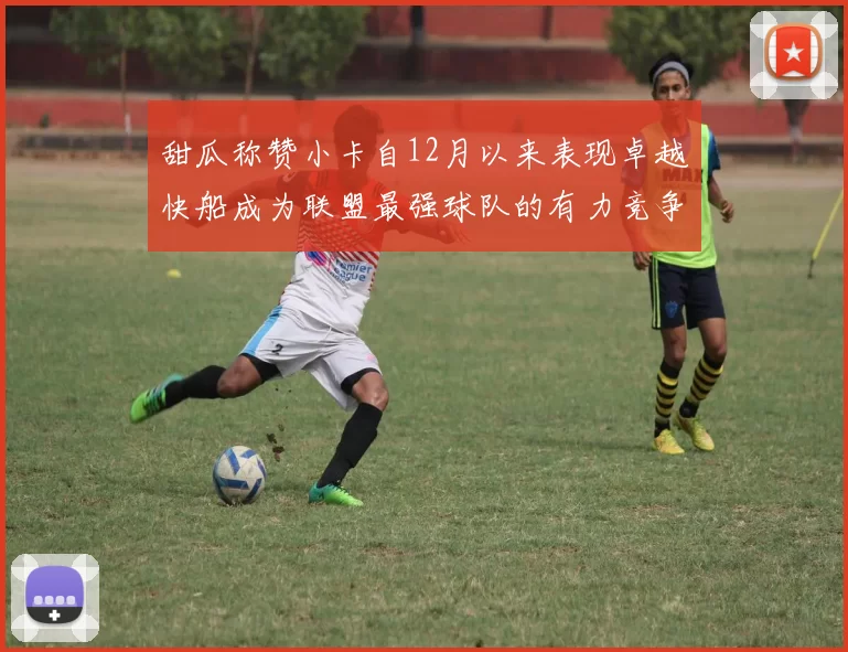 甜瓜称赞小卡自12月以来表现卓越快船成为联盟最强球队的有力竞争者