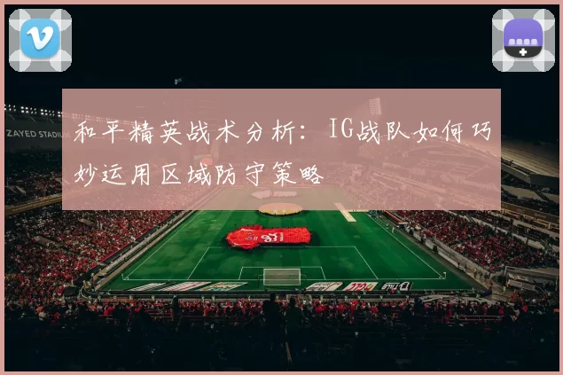 和平精英战术分析：IG战队如何巧妙运用区域防守策略
