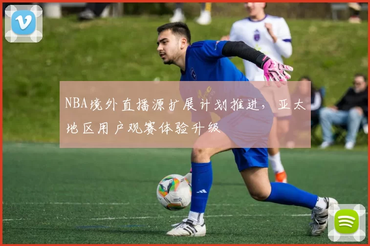 NBA境外直播源扩展计划推进,亚太地区用户观赛体验升级
