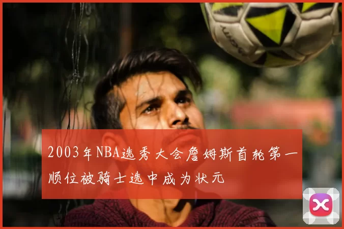 2003年NBA选秀大会詹姆斯首轮第一顺位被骑士选中成为状元