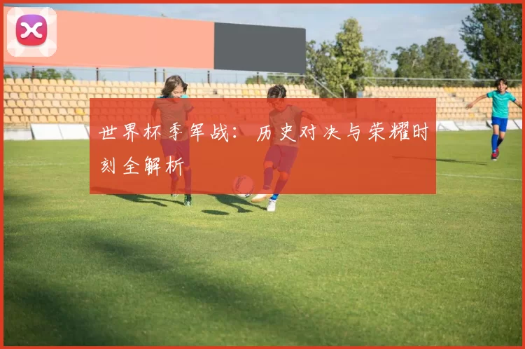 世界杯季军战：历史对决与荣耀时刻全解析