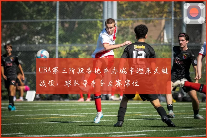 CBA第三阶段各地举办城市迎来关键战役，球队争夺季后赛席位
