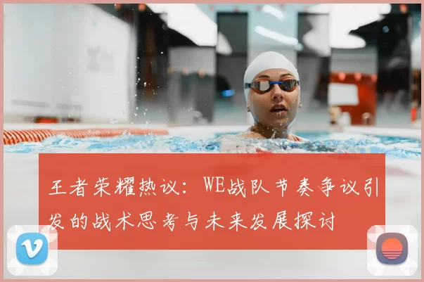 王者荣耀热议:WE战队节奏争议引发的战术思考与未来发展探讨