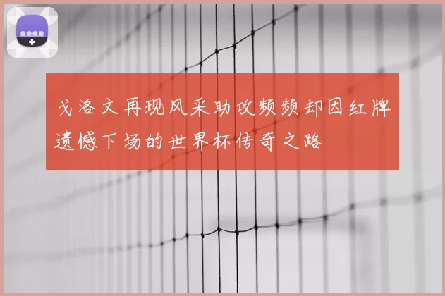 戈洛文再现风采助攻频频却因红牌遗憾下场的世界杯传奇之路