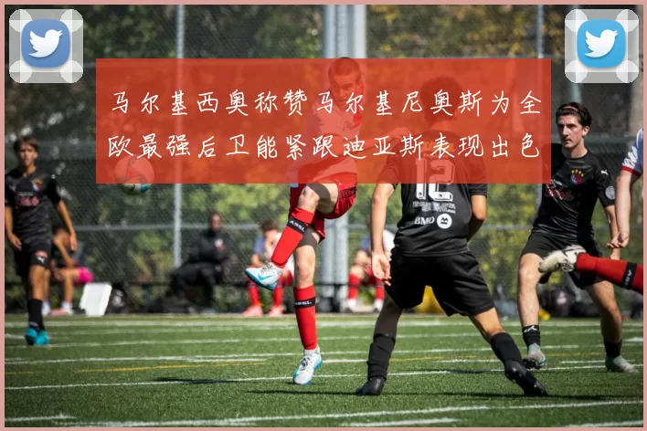 马尔基西奥称赞马尔基尼奥斯为全欧最强后卫能紧跟迪亚斯表现出色