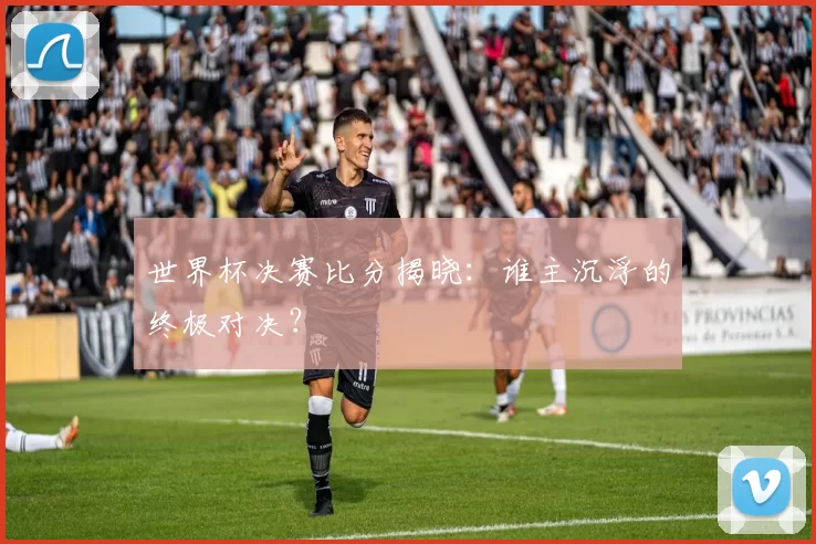 世界杯决赛比分揭晓：谁主沉浮的终极对决？