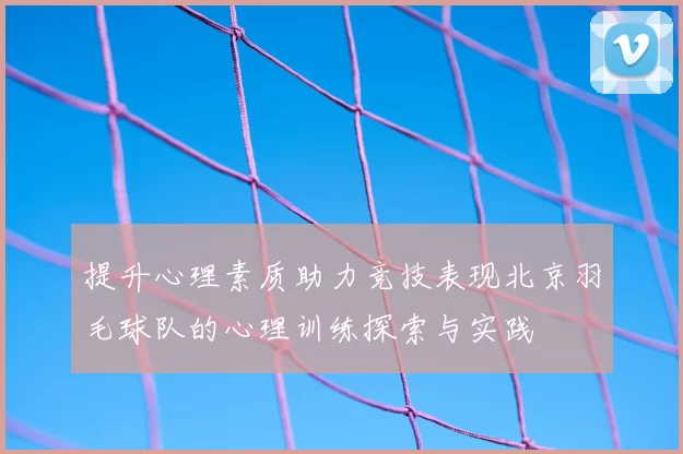 提升心理素质助力竞技表现北京羽毛球队的心理训练探索与实践