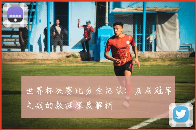 世界杯决赛比分全记录:历届冠军之战的数据深度解析