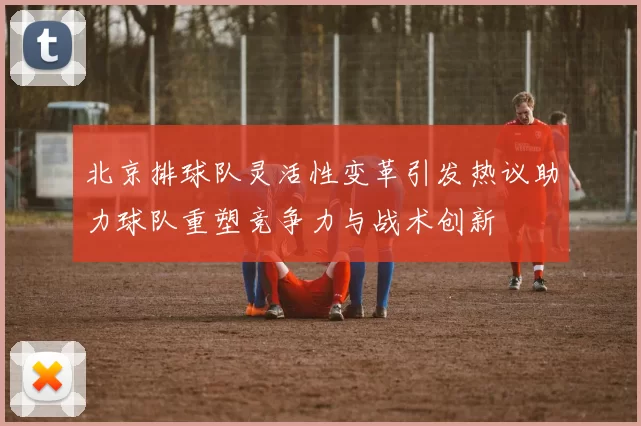 北京排球队灵活性变革引发热议助力球队重塑竞争力与战术创新