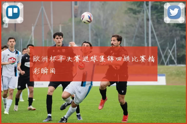 欧洲杯半决赛进球集锦回顾比赛精彩瞬间
