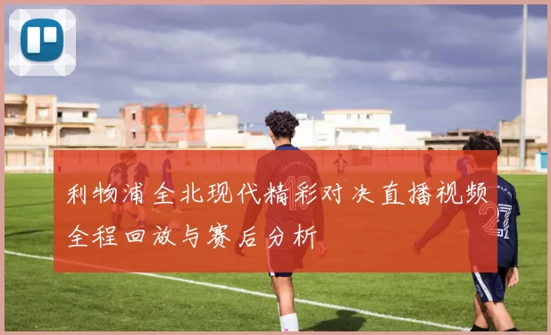 利物浦全北现代精彩对决直播视频全程回放与赛后分析