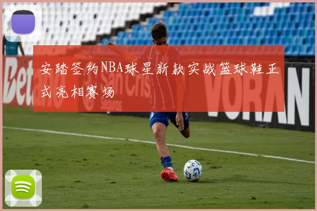安踏签约NBA球星新款实战篮球鞋正式亮相赛场