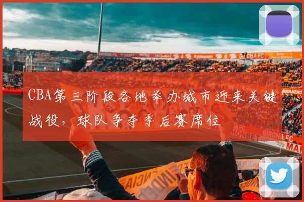 CBA第三阶段各地举办城市迎来关键战役，球队争夺季后赛席位