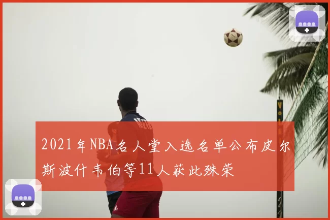 2021年NBA名人堂入选名单公布皮尔斯波什韦伯等11人获此殊荣