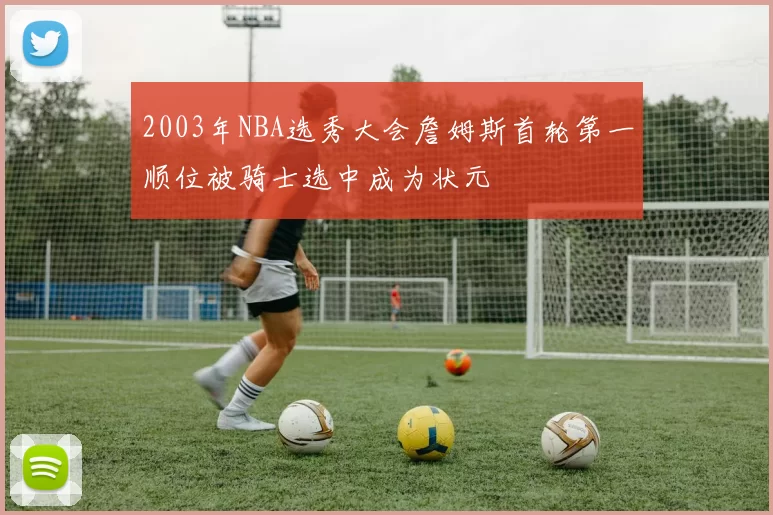 2003年NBA选秀大会詹姆斯首轮第一顺位被骑士选中成为状元