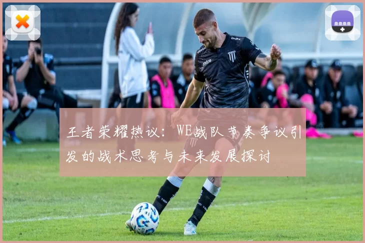 王者荣耀热议:WE战队节奏争议引发的战术思考与未来发展探讨