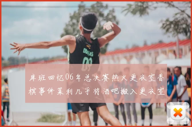 库班回忆06年总决赛热火更衣室香槟事件莱利几乎将酒吧搬入更衣室