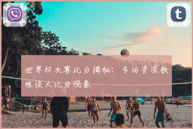世界杯决赛比分揭秘:专访资深教练谈大比分现象
