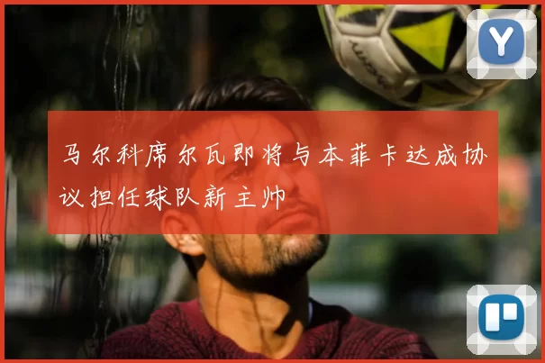 马尔科席尔瓦即将与本菲卡达成协议担任球队新主帅