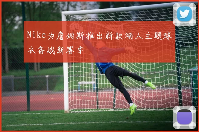 Nike为詹姆斯推出新款湖人主题球衣备战新赛季