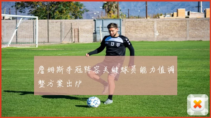 詹姆斯夺冠阵容关键球员能力值调整方案出炉