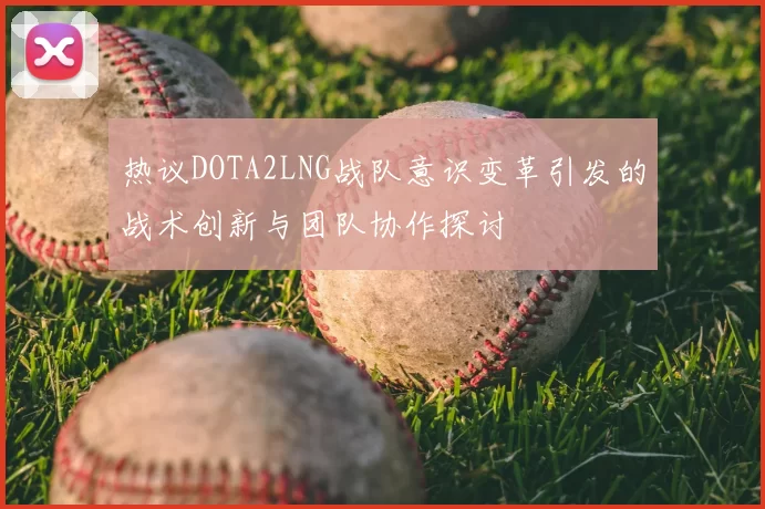 热议DOTA2LNG战队意识变革引发的战术创新与团队协作探讨