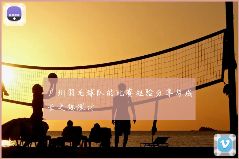 广州羽毛球队的比赛经验分享与成长之路探讨