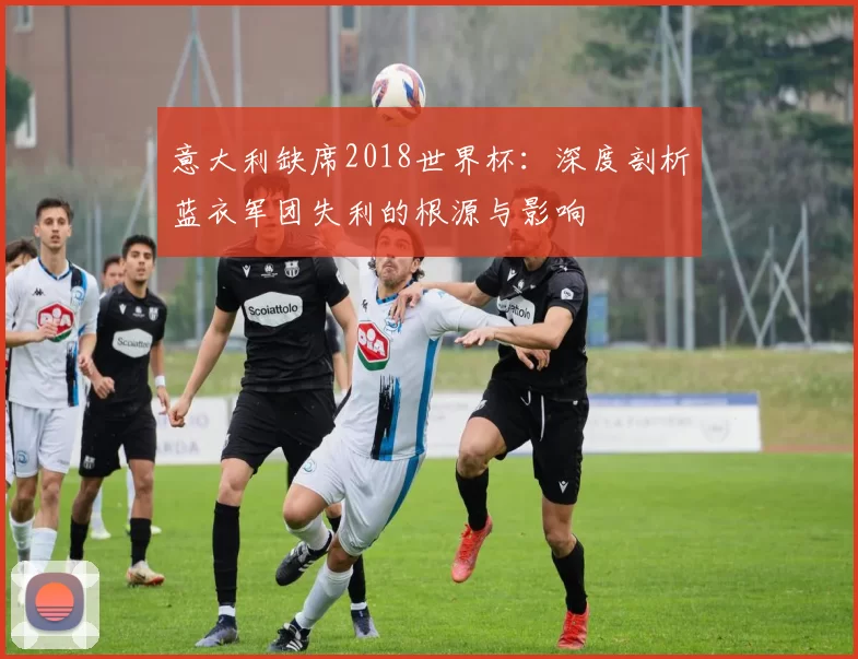 意大利缺席2018世界杯：深度剖析蓝衣军团失利的根源与影响