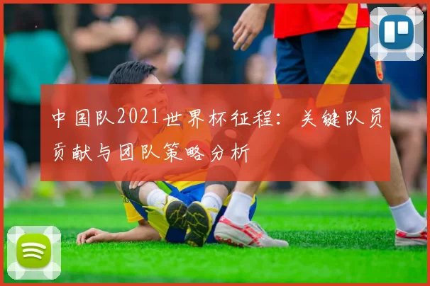 中国队2021世界杯征程：关键队员贡献与团队策略分析