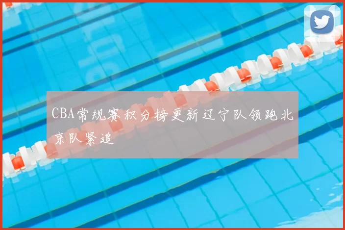 CBA常规赛积分榜更新辽宁队领跑北京队紧追