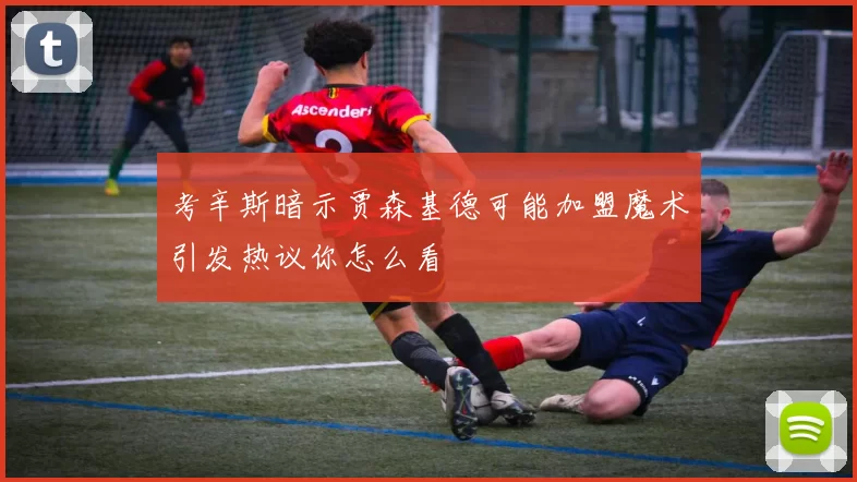考辛斯暗示贾森基德可能加盟魔术引发热议你怎么看
