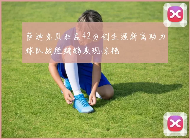 萨迪克贝狂轰42分创生涯新高助力球队战胜鹈鹕表现惊艳