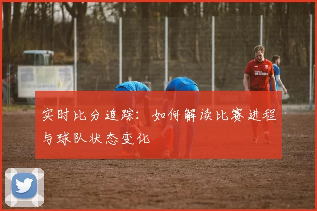 实时比分追踪：如何解读比赛进程与球队状态变化