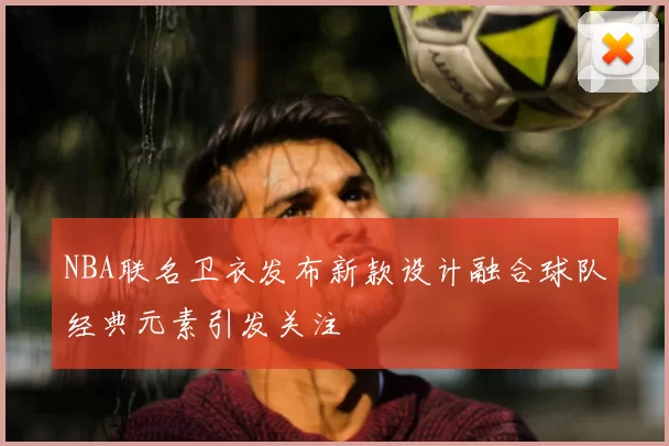 NBA联名卫衣发布新款设计融合球队经典元素引发关注