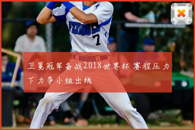 卫冕冠军备战2018世界杯 赛程压力下力争小组出线