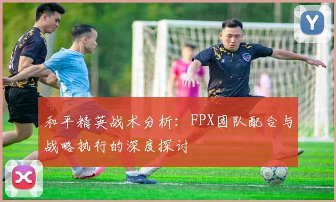 和平精英战术分析：FPX团队配合与战略执行的深度探讨